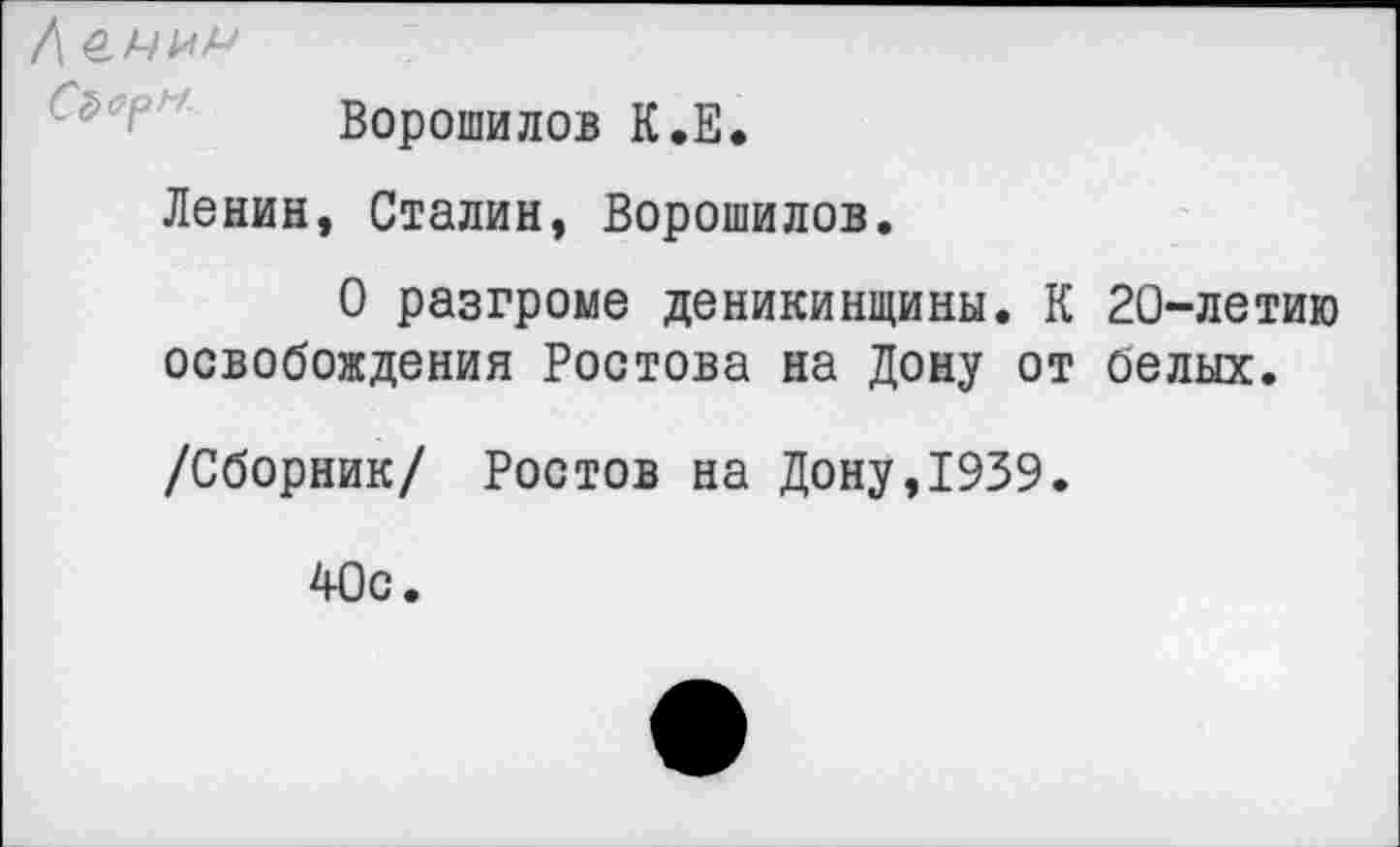 ﻿Л
Ворошилов К.Е.
Ленин, Сталин, Ворошилов.
О разгроме деникинщины. К 20-летию освобождения Ростова на Дону от белых.
/Сборник/ Ростов на Дону,1939.
40с